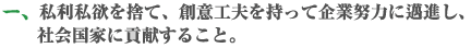 私利私欲を捨て、創意工夫を持って企業努力に邁進し、社会国家に貢献すること。