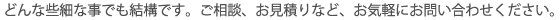 どんな些細な事でも結構です。ご相談、お見積りなど、お気軽にお問い合わせください。