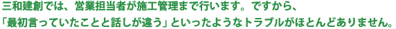 三和建創では、営業担当者が施工管理まで行います。ですから、「最初言っていたことと話しが違う」といったようなトラブルがほとんどありません。