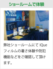 ショールームで体験：弊社ショールームにてIQueフィルムの暑さ体験や防犯機能などをご確認して頂けます。