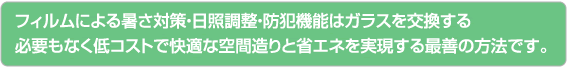 フィルムによる暑さ対策・日照調整・防犯機能はガラスを交換する。必要もなく低コストで快適な空間造りと省エネを実現する最善の方法です。
