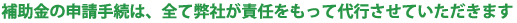 補助金の申請手続は、全て弊社が責任をもって代行させていただきます